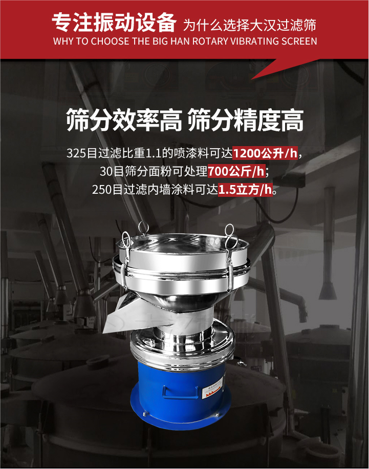 大漢過(guò)濾篩篩分效率高,精度高;325目過(guò)濾比重1:1的噴油漆可達(dá)1200公升/時(shí);30目篩粉面粉可處理700公斤/時(shí);250目過(guò)濾內(nèi)墻涂料可達(dá)1.5立方/h;過(guò)濾篩廠(chǎng)家直銷(xiāo)價(jià)格便宜。過(guò)濾篩適用物料：粘液粉末都可以使用具體產(chǎn)品如下：奶制品，油漆，泥漿，淀粉，果汁等。